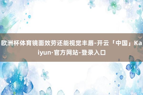 欧洲杯体育镜面效劳还能视觉丰唇-开云「中国」Kaiyun·官方网站-登录入口