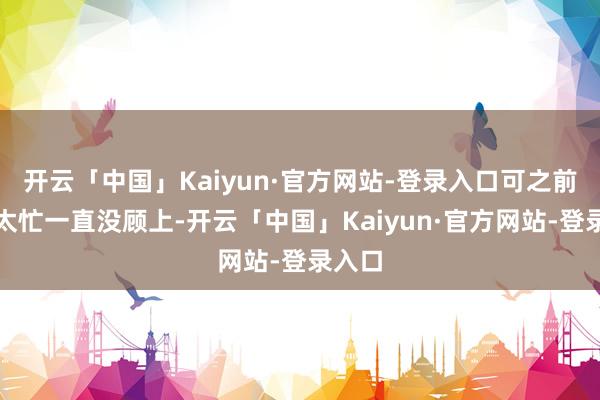 开云「中国」Kaiyun·官方网站-登录入口可之前学业太忙一直没顾上-开云「中国」Kaiyun·官方网站-登录入口