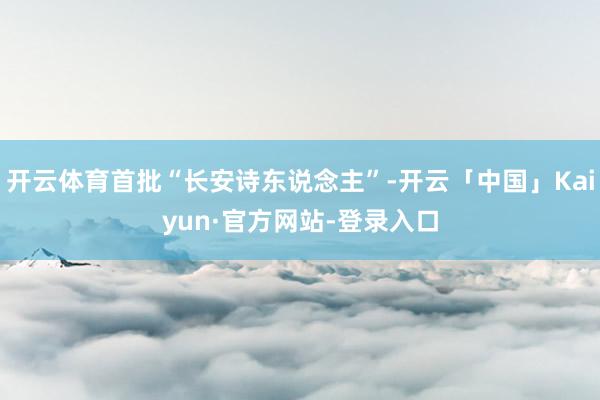 开云体育首批“长安诗东说念主”-开云「中国」Kaiyun·官方网站-登录入口