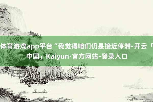 体育游戏app平台“我觉得咱们仍是接近停滞-开云「中国」Kaiyun·官方网站-登录入口