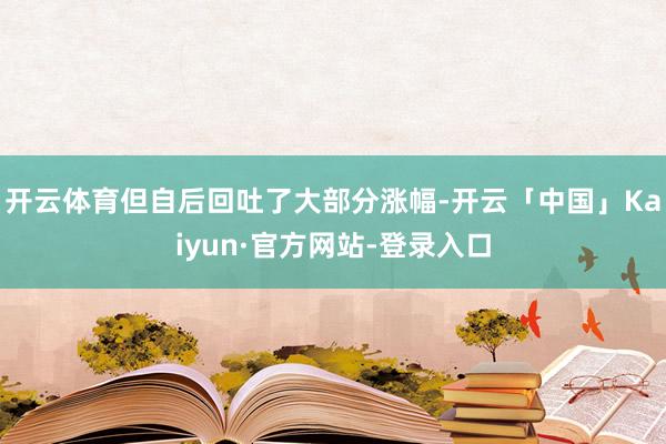 开云体育但自后回吐了大部分涨幅-开云「中国」Kaiyun·官方网站-登录入口