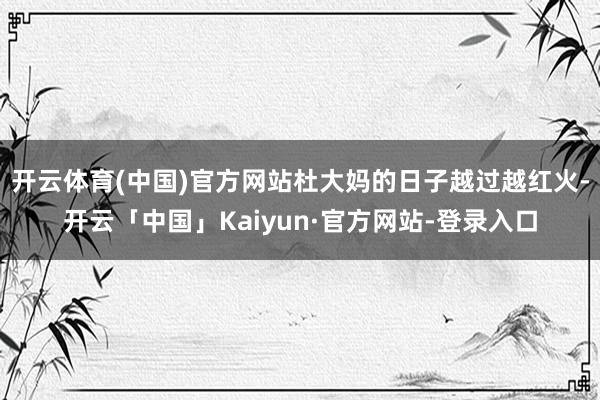 开云体育(中国)官方网站杜大妈的日子越过越红火-开云「中国」Kaiyun·官方网站-登录入口