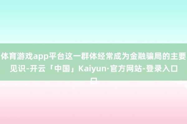 体育游戏app平台这一群体经常成为金融骗局的主要见识-开云「中国」Kaiyun·官方网站-登录入口